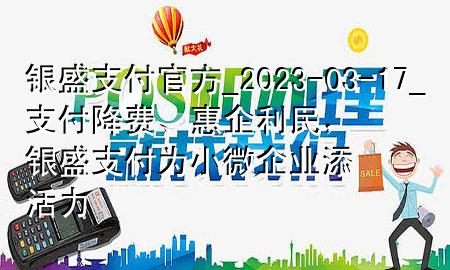 银盛支付官方_2023-03-17_支付降费、惠企利民，银盛支付为小微企业添活力