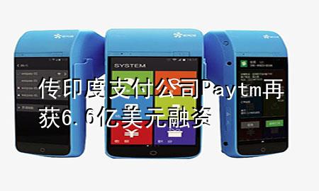 传印度支付公司Paytm再获6.6亿美元融资