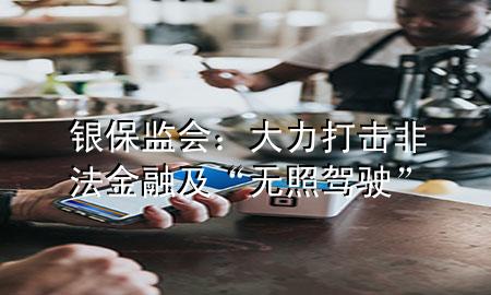银保监会:大力打击非法金融及“无照驾驶”