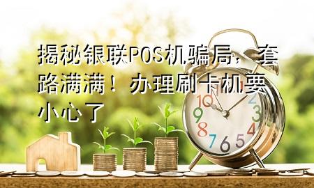 揭秘银联POS机骗局,套路满满!办理刷卡机要小心了