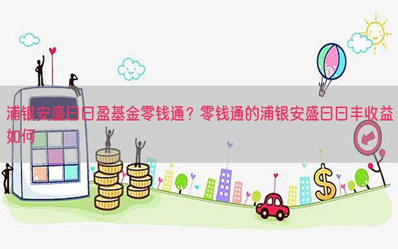 浦银安盛日日盈基金零钱通？零钱通的浦银安盛日日丰收益如何